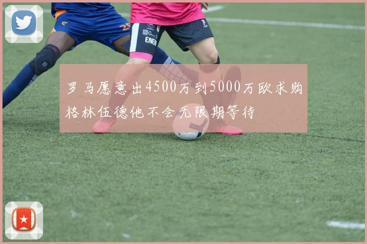 罗马愿意出4500万到5000万欧求购格林伍德他不会无限期等待