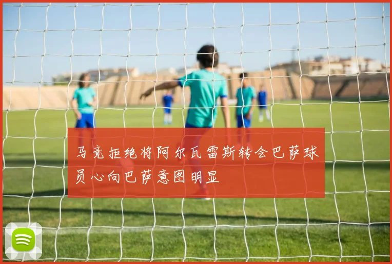 马竞拒绝将阿尔瓦雷斯转会巴萨球员心向巴萨意图明显