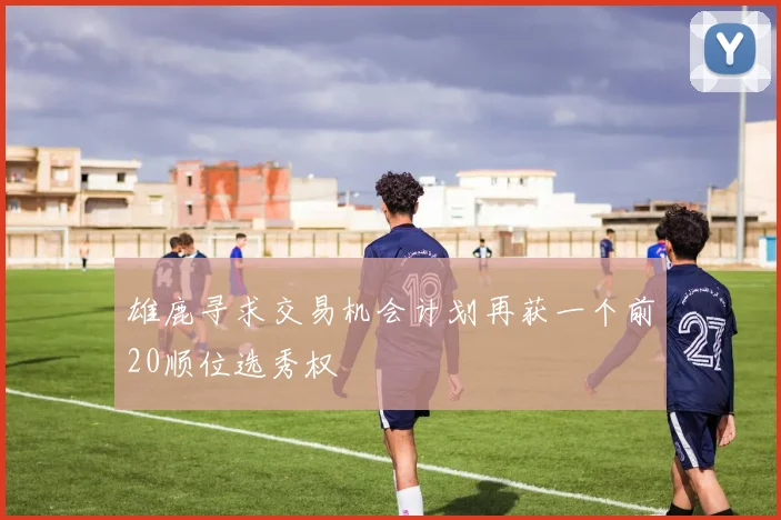 雄鹿寻求交易机会计划再获一个前20顺位选秀权
