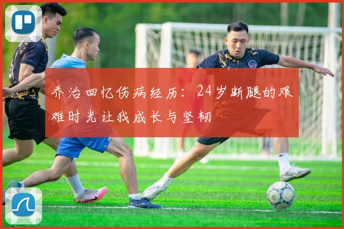 乔治回忆伤病经历：24岁断腿的艰难时光让我成长与坚韧