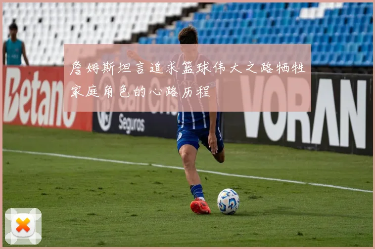 詹姆斯坦言追求篮球伟大之路牺牲家庭角色的心路历程