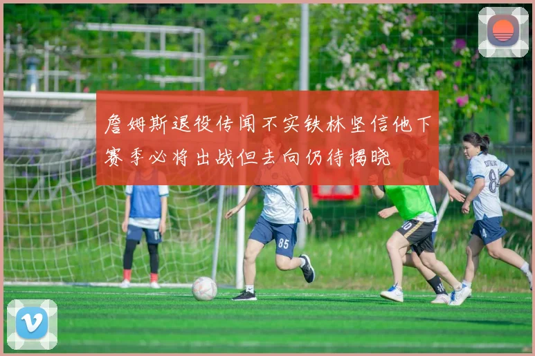 詹姆斯退役传闻不实铁林坚信他下赛季必将出战但去向仍待揭晓