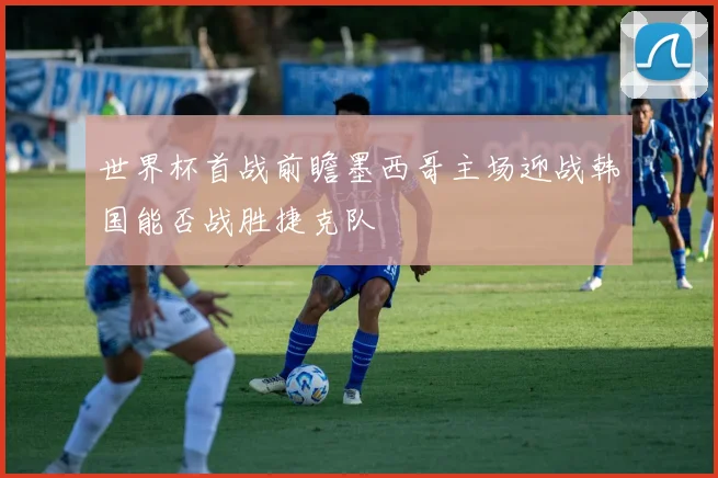 世界杯首战前瞻墨西哥主场迎战韩国能否战胜捷克队