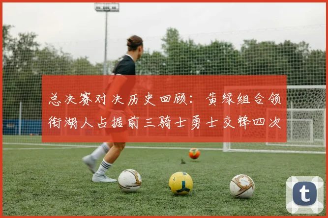 总决赛对决历史回顾：黄绿组合领衔湖人占据前三骑士勇士交锋四次