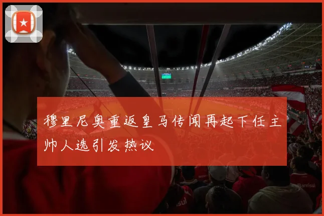 穆里尼奥重返皇马传闻再起下任主帅人选引发热议