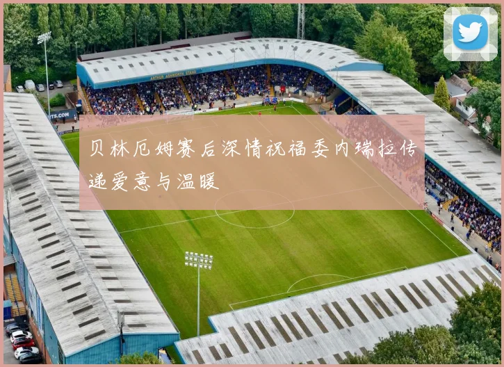 贝林厄姆赛后深情祝福委内瑞拉传递爱意与温暖