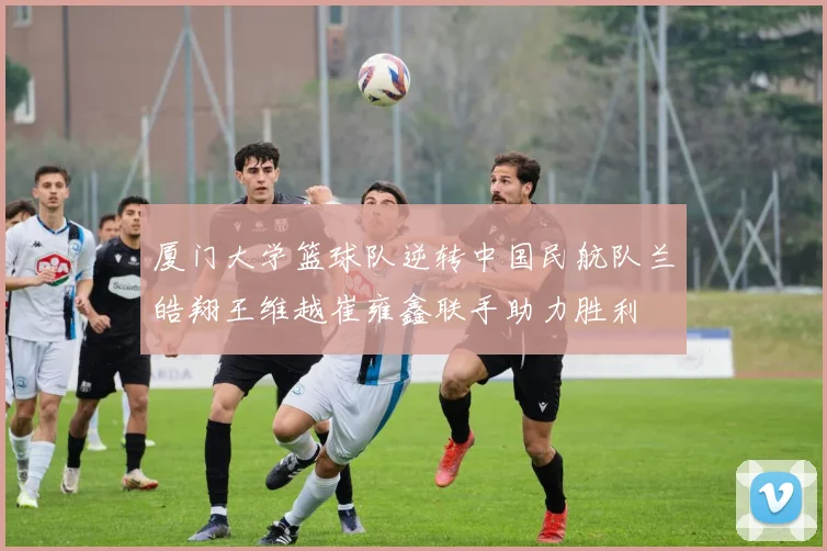 厦门大学篮球队逆转中国民航队兰皓翔王维越崔雍鑫联手助力胜利
