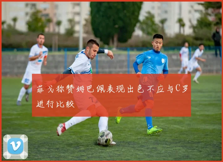 菲戈称赞姆巴佩表现出色不应与C罗进行比较