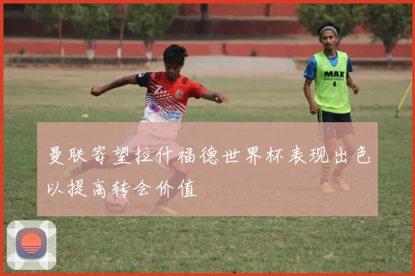 曼联寄望拉什福德世界杯表现出色以提高转会价值