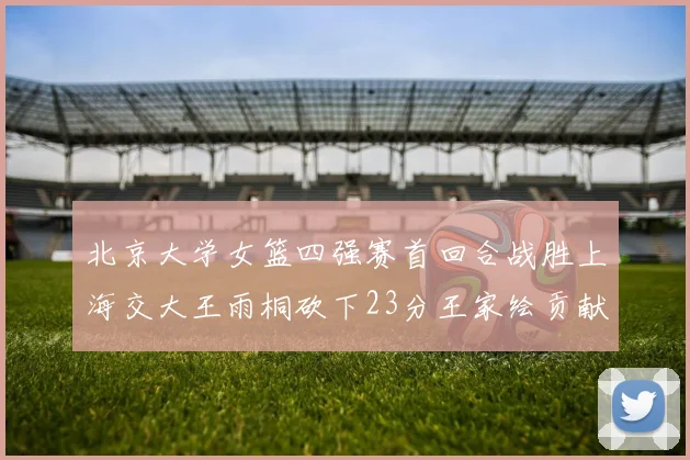 北京大学女篮四强赛首回合战胜上海交大王雨桐砍下23分王家绘贡献21分14篮板
