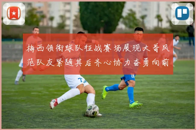 梅西领衔球队征战赛场展现大哥风范队友紧随其后齐心协力奋勇向前