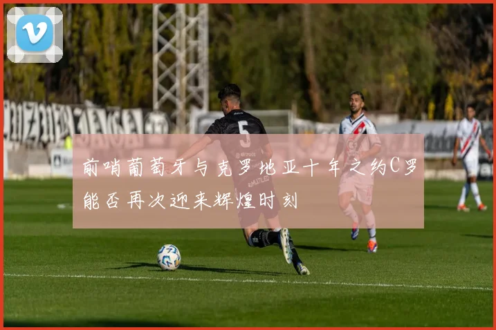 前哨葡萄牙与克罗地亚十年之约C罗能否再次迎来辉煌时刻