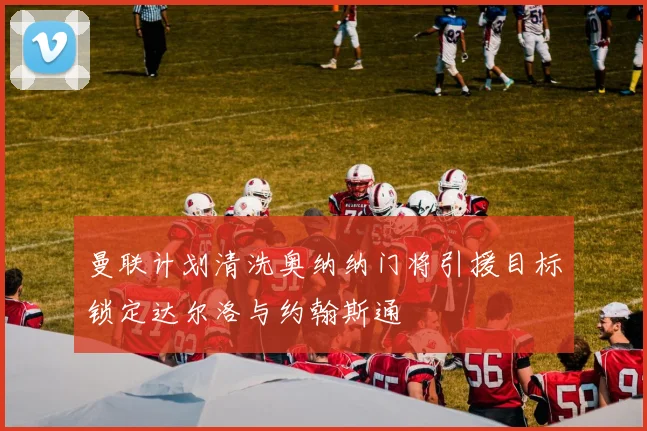 曼联计划清洗奥纳纳门将引援目标锁定达尔洛与约翰斯通