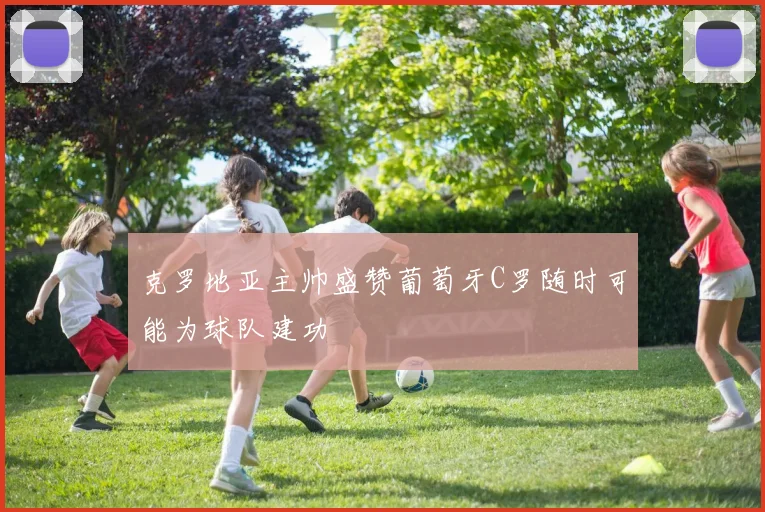 克罗地亚主帅盛赞葡萄牙C罗随时可能为球队建功