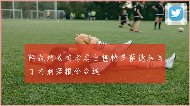阿森纳或将考虑出售特罗萨德和马丁内利若报价合适