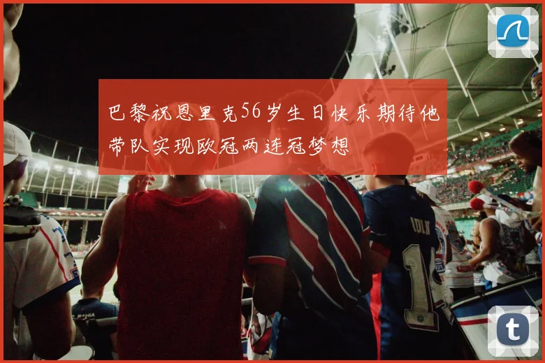 巴黎祝恩里克56岁生日快乐期待他带队实现欧冠两连冠梦想