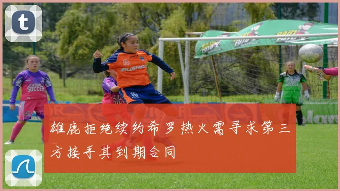 雄鹿拒绝续约希罗热火需寻求第三方接手其到期合同