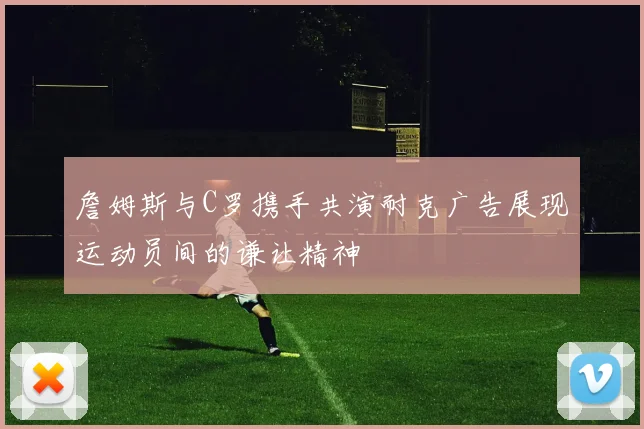 詹姆斯与C罗携手共演耐克广告展现运动员间的谦让精神
