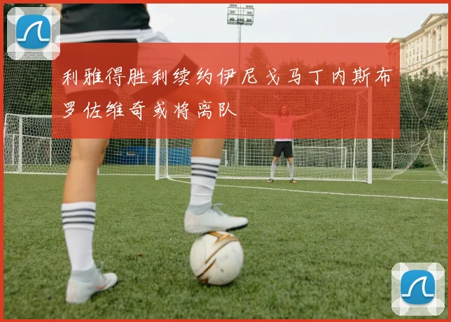 利雅得胜利续约伊尼戈马丁内斯布罗佐维奇或将离队