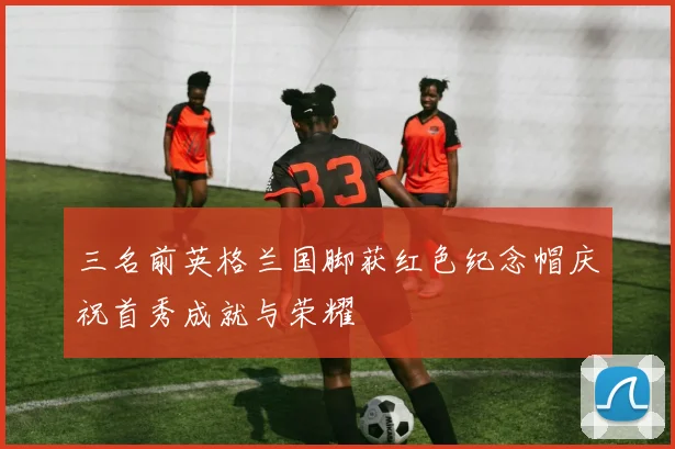 三名前英格兰国脚获红色纪念帽庆祝首秀成就与荣耀