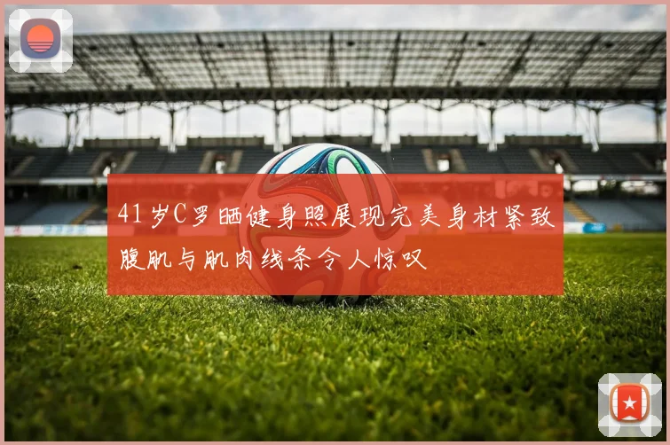 41岁C罗晒健身照展现完美身材紧致腹肌与肌肉线条令人惊叹