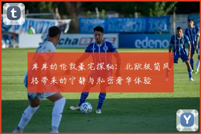 库库的伦敦豪宅探秘：北欧极简风格带来的宁静与私密奢华体验